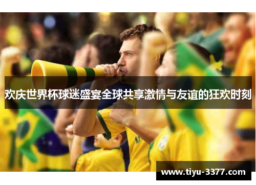 欢庆世界杯球迷盛宴全球共享激情与友谊的狂欢时刻