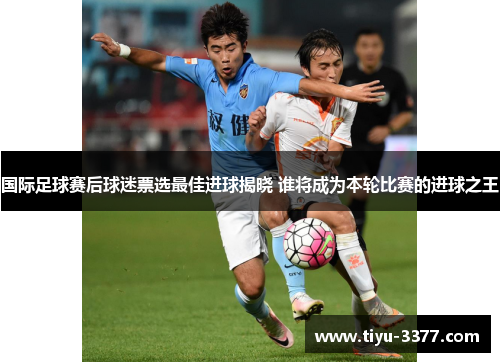 国际足球赛后球迷票选最佳进球揭晓 谁将成为本轮比赛的进球之王