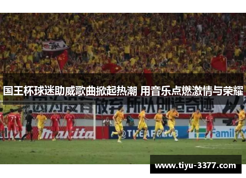 国王杯球迷助威歌曲掀起热潮 用音乐点燃激情与荣耀