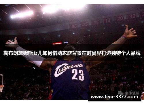 勒布朗詹姆斯女儿如何借助家庭背景在时尚界打造独特个人品牌