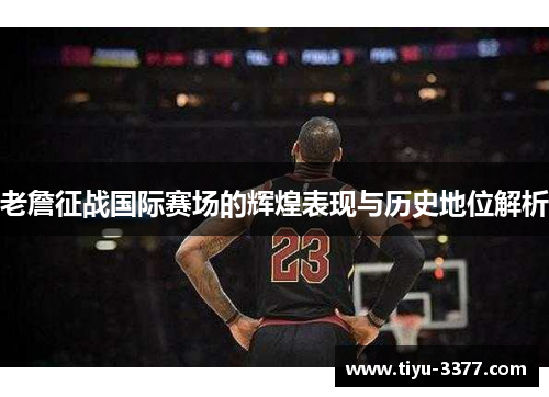 老詹征战国际赛场的辉煌表现与历史地位解析