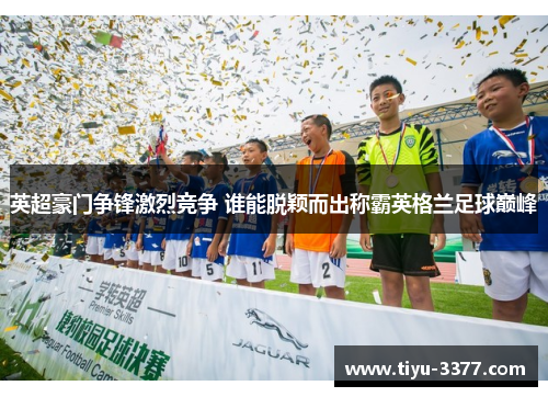 英超豪门争锋激烈竞争 谁能脱颖而出称霸英格兰足球巅峰