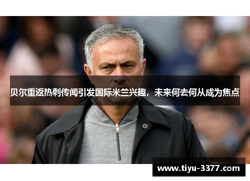 贝尔重返热刺传闻引发国际米兰兴趣，未来何去何从成为焦点