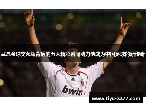 武磊金球奖荣耀背后的五大精彩瞬间助力他成为中国足球的新传奇