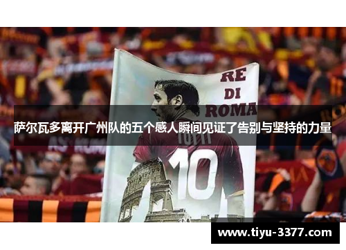 萨尔瓦多离开广州队的五个感人瞬间见证了告别与坚持的力量