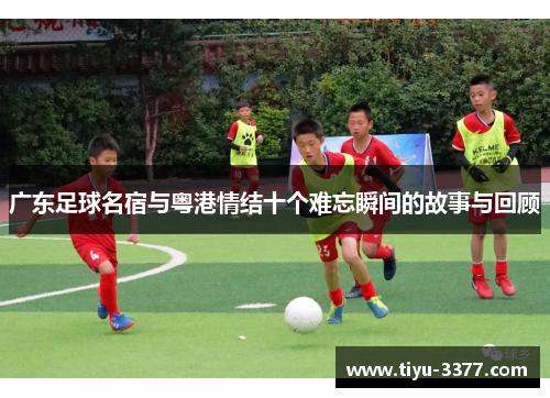 广东足球名宿与粤港情结十个难忘瞬间的故事与回顾