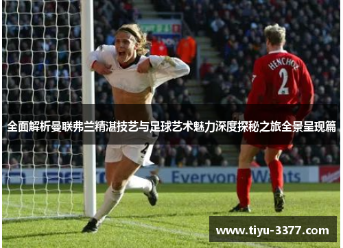 全面解析曼联弗兰精湛技艺与足球艺术魅力深度探秘之旅全景呈现篇