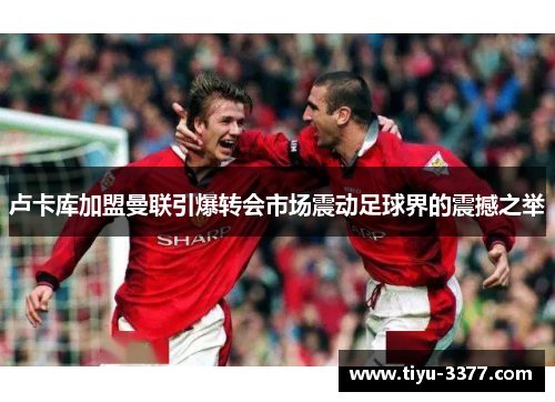 卢卡库加盟曼联引爆转会市场震动足球界的震撼之举