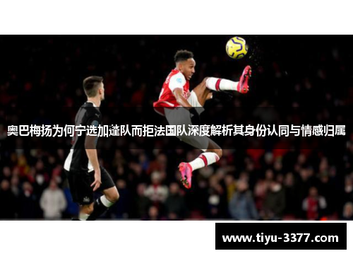 奥巴梅扬为何宁选加蓬队而拒法国队深度解析其身份认同与情感归属