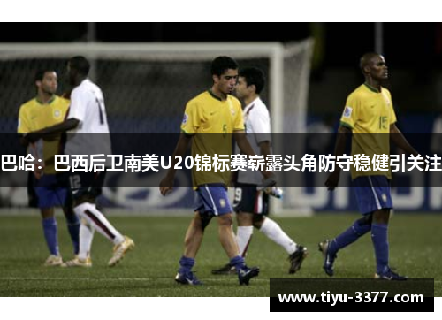巴哈：巴西后卫南美U20锦标赛崭露头角防守稳健引关注