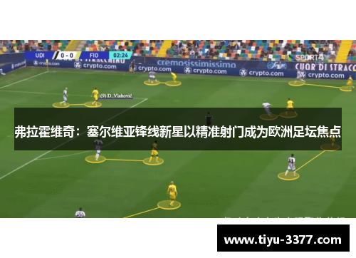 弗拉霍维奇：塞尔维亚锋线新星以精准射门成为欧洲足坛焦点