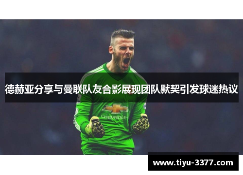 德赫亚分享与曼联队友合影展现团队默契引发球迷热议