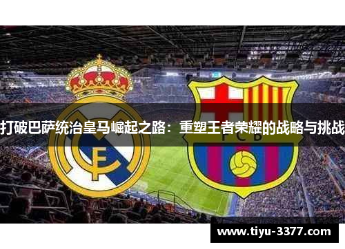 打破巴萨统治皇马崛起之路:重塑王者荣耀的战略与挑战 打破巴萨统治皇马崛起之路:重塑王者荣耀的战略与挑战