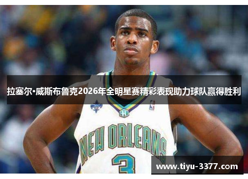 拉塞尔·威斯布鲁克2026年全明星赛精彩表现助力球队赢得胜利